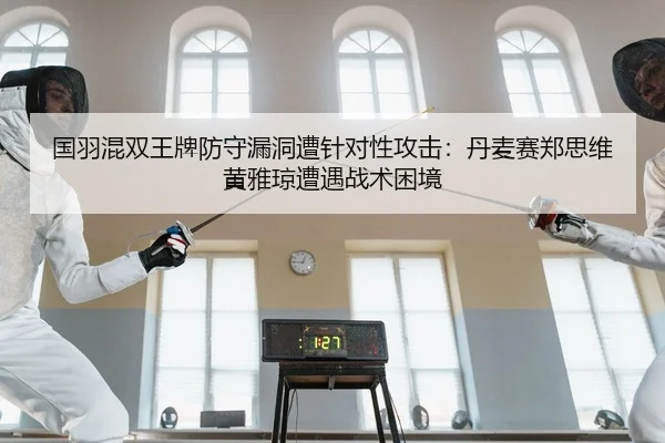 国羽混双王牌防守漏洞遭针对性攻击：丹麦赛郑思维黄雅琼遭遇战术困境
